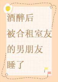 酒醉后被合租室友的男朋友睡了最新全文免费阅读
